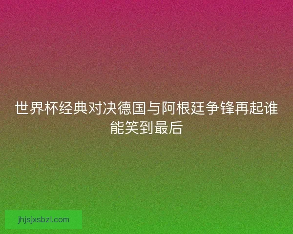 世界杯经典对决德国与阿根廷争锋再起谁能笑到最后