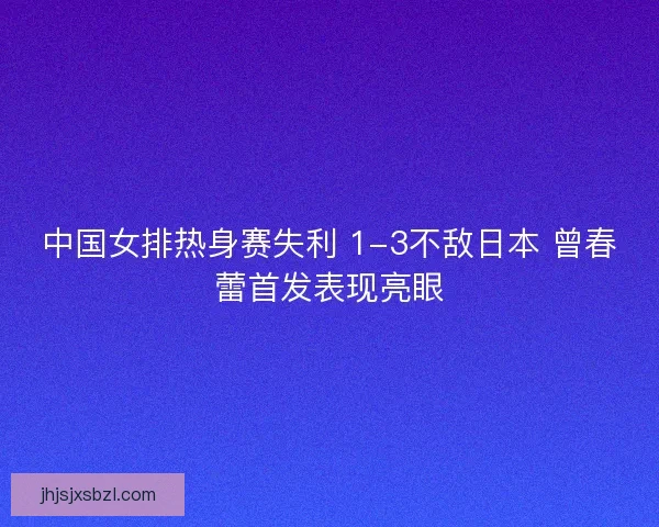 中国女排热身赛失利 1-3不敌日本 曾春蕾首发表现亮眼