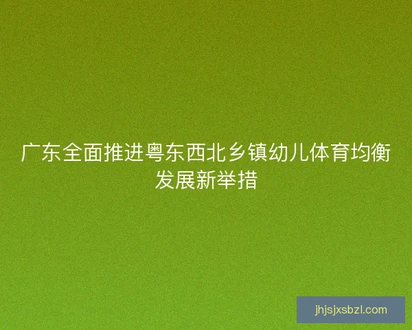 广东全面推进粤东西北乡镇幼儿体育均衡发展新举措