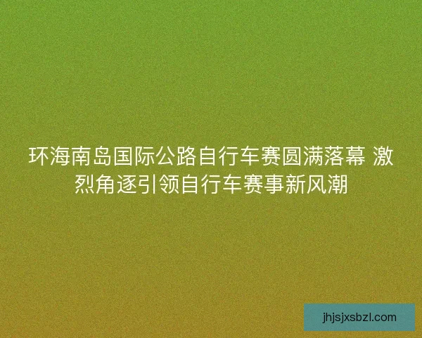 环海南岛国际公路自行车赛圆满落幕 激烈角逐引领自行车赛事新风潮