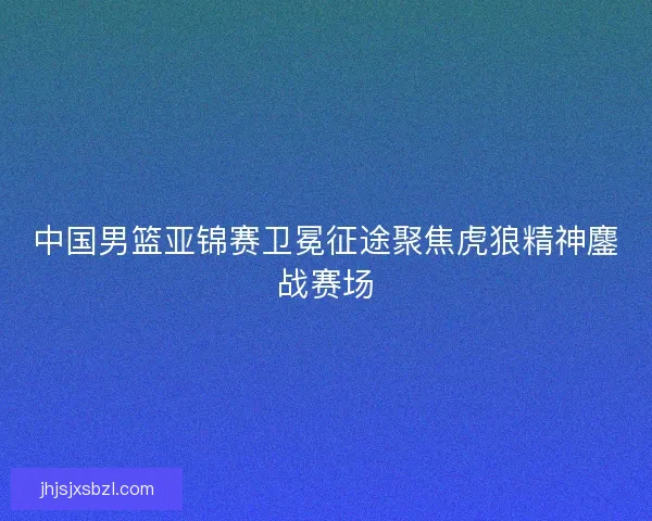 中国男篮亚锦赛卫冕征途聚焦虎狼精神鏖战赛场