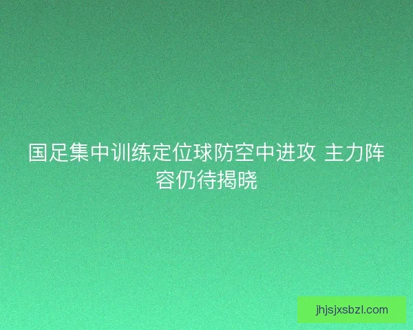 国足集中训练定位球防空中进攻 主力阵容仍待揭晓